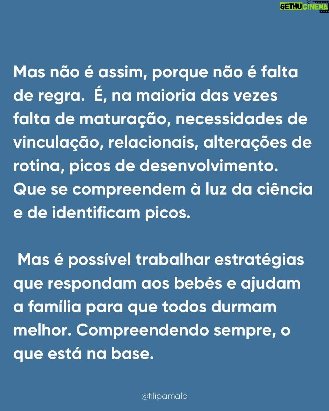 Filipa Maló Franco - 1.1K Likes - “É falta de rotina”
“É associação mama/sono”
“É associação ao colo”
“É falta de autonomia”
“É dependência”

É sempre “alguma coisa” mas o que é certo é que quase todos os bebés passam por estas fases, o sono raramente é linear nos primeiros 3 anos de vida e ao longo da primeira infância é esperado uma necessidade de presença, medos e outras questões que o influenciam. 

Para mim parece-me óbvio que em qualquer área do desenvolvimento, importa sempre perceber que se há um padrão que se identifica e se muitos bebés e crianças passam pelas mesmas questões e dificuldades, teremos que as compreender e não, batalhar contra elas. Contudo, sinto todos os dias que com o sono dos bebés estamos frequentemente a m campos de batalha. Perco a conta às vezes que os pais me chegam, frustrados, exaustos, até desesperados porque vivem em torno do sono dos seus filhos, cumprem rotinas e horários ao segundo, tentam que os filhos não precisem deles e que mesmo assim, os bebés não dormem como eles imaginam q deviam dormir.

Inclusivamente, na @clinicafilipamalofranco tenho uma equipa de sete profissionais especializadas em sono pediátrico e perinatal e as queixas são SEMPRE as mesmas. Também a idade de pedido de ajuda, tende a seguir um padrão, isto porque, são momentos de grandes alterações e necessidades que se compreendem e identificam na maioria dos bebés e crianças pequenas.

Também, parece-me óbvio que se fosse sempre tão fácil aplicar planos, rotinas e se a questão dependesse da “autonomia” o sono dos bebés não estaria em problema ascendente. A verdade é que há umas gerações atrás, com menos regras e especialistas, os bebés dormiam melhor. E melhor não significa mais tempo seguido. Há uns 50 anos para cá tudo mudou, e um dia explico-vos porquê.

Contudo, não me canso de dizer: o sono do bebé não é comportamental. É o resultado do seu desenvolvimento e necessidades emocionais e de vinculação. É fluido. Altera-se com o que acontece durante o dia. Tem fases. E é com segurança que digo que ajudo muitas famílias, com resultados, respeitando as necessidades dos bebés. É possível… e a minha profissão ensinou-me que o comportamento reage sempre a uma emoção e necessidade.