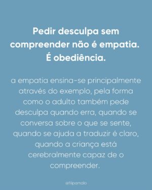 Filipa Maló Franco Instagram - Primeiro post do ano, e sai um dos temas mais pedidos. 

A empatia não nasce com o bebé.

É por isso que exigir pedidos de desculpa ou gestos de reparação precoce não ensina cuidado, ensina obediência ou muitas vezes, a importância de o fazer pelo adulto e pelas suas emoções e não, pelo próprio ou porque efetivamente se compreendeu a gravidade.

É verdade que eu acho que devemos ensinar sobre o significado de um pedido de desculpa. Ensinar principalmente através do exemplo mas também, de como podemos através da palavra mostrar que sentimos culpa e arrependimento. Mas em relação aos abraços sou contra que o devemos promover e incentivar principalmente quando a criança está zangada ou triste. 

Basta pensarmos em nós e na forma como não nos apetece abraçar o outro quando não o sentimos. 

Em suma, a empatia, que será a base para um pedido de desculpa e vontade de abraçar após um conflito, constrói-se na relação. E uma criança aprende a considerar o outro quando, primeiro, foi escutada, regulada e respeitada nos seus limites.

Antes da empatia, vem a segurança.
Antes da reparação, vem a compreensão.