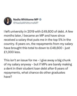 Nadia Whittome Instagram - An entire generation has been saddled with enormous debt and hefty repayments, while they struggle with stagnant pay and soaring rents, making it nigh on impossible to save. 

It is deeply unfair. We should be scrapping student loan debt and tuition fees