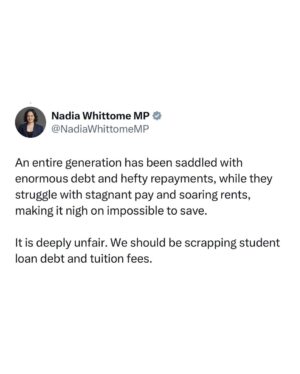 Nadia Whittome Instagram - An entire generation has been saddled with enormous debt and hefty repayments, while they struggle with stagnant pay and soaring rents, making it nigh on impossible to save. 

It is deeply unfair. We should be scrapping student loan debt and tuition fees