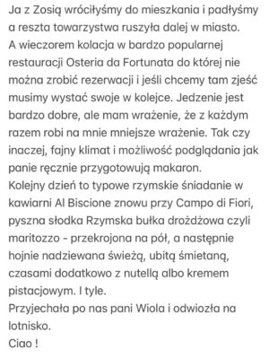 Olga Frycz Instagram - Do Rzymu polecieliśmy na chrzest mojego siostrzeńca Franciszka. Bardzo dziękuję @annamaria.italia która przygotowała dla nas plan na te 3 dni, wskazała dzielnice gdzie warto mieszkać i co warto tak na szybko zobaczyć. Niestety nie było możliwości żeby nas oprowadziła bo miała już wcześniej umówionych turystów,ale następnym razem może się uda. 
Samolot z Modlina o 6.30 więc na nogach byliśmy od 3.30. Do Rzymu lot trwa niecałe 3h i większość przespaliśmy. 
I teraz polecajka. Zestaw do samodzielnego rysowania w specjalnym podróżnym opakowaniu zrobił prawdziwą furorę. 
Dziewczynki były totalnie zajawione tymi rysowankami i w każdym możliwym miejscu chciały się tym bawić. Idealne do podróży samolotem, super w restauracji kiedy czekamy na jedzenie! Na stronie @milostorepl ten zastaw: „Jak rysować zwierzęta” kosztuje 69 zł i po moich córkach widzę, że jest idealny dla dzieci 4-7 lat i ja też się świetnie bawiłam. Bardzo polecam. 
Mieszkanie wynajęłam na airbnb przy samym Campo di Fiori,pod domem mnóstwo knajpek, pyszne restauracje, wszędzie blisko spacerem i targowisko, które kiedyś było miejscem egzekucji a dziś można kupić warzywa, owoce, sery, przyprawy i inne produktu, wieczorem zamienia się w tętniące życiem miejsce spotkań. 
Na airbnb mieszkanie pod nazwą:Cappellari, 3 sypialnie. 
Fajne dla dużych rodzin takich jak nasza, bo łącznie było nas 8. Duży salon z kuchnią, dwie łazienki i 3 sypialnie.Na trzy dni w porządku. 
Do Rzymu  dolecieliśmy przed 9.00 a zameldować mogliśmy się o 15.00 i tu kolejna polecajka. Pani Wiola-taxi z Rzymu ( 39 340 995 5904). Skontaktowałam się z nią kilka dni wcześniej i umówiłam transfer z lotniska. Odebrała nas i zawiozła w pobliże naszego airbnb, wcześniej polecając depozyt w którym możemy zostawić plecaki. Punktów, w których możecie zostawić swoje bagaże w centrum Rzymu jest mnóstwo. Znaleźliśmy ten najbliżej naszego mieszaknia i ruszyliśmy w miasto. 
Najpierw śniadanie w Barnum a potem spacerem do Pałacu św. Anioła. Następnie na Plac św. Piotra i pod Bazylikę. Z zewnątz Bazylika zrobiła na dzieciach ogromne wrażenie a do środka wejdą sobie innym razem ze szkolną wycieczką bo ja nie lubię stać w kolejkach… (reszta w slajdach) ➡️