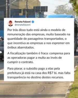 Renata Falzoni Instagram - O ‘presentão’ de fim de ano do paulistano: aumento na tarifa dos transportes coletivos. Nos ônibus, a passagem sobe 6% (índice acima da inflação) e custará R$5,30 a partir de 6 de janeiro. O reajuste é um erro e escancara a ineficiência da Prefeitura em responder duas questões:  perda de usuários e o método de remuneração das empresas. Explico...

A perda de usuários nos últimos anos é crônica e se explica por falta de investimento em corredores, faixas exclusivas, além de problemas que vão da frequência de saídas até a desativação de linhas. Os ônibus perdem eficiência, velocidade média e, com isso, confiança da população. Aí a Prefeitura entra numa espiral negativa: aumenta a tarifa porque caiu o número de passageiros...e perde ainda mais usuários porque o preço subiu.

Por trás disso tudo está ainda o modelo de remuneração das empresas, muito baseado na quantidade de passageiros transportados, o que incentiva as empresas a nos espremer em ônibus abarrotados. A fiscalização também é fraca: compensa para as operadoras pagar a multa ao invés de cumprir o contrato. Para piorar, o subsídio pago a elas pela prefeitura já está na casa dos R$7 bi, mas falta transparência no destino destes recursos.

Somos contra o reajuste, pois a Prefeitura não faz a lição de casa para evitar a precarização dos ônibus. Em 2026, nosso mandato na Câmara Municipal vai se debruçar de maneira aprofundada sobre os custos do sistema e contratos com as operadoras. Com ajustes nos contratos, reorganização de custos e uma gestão técnica, é possível até mesmo implantar a Tarifa Zero em São Paulo. Vamos demonstrar com dados que não é nenhuma utopia.