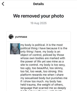 Yumna Al-Arashi Instagram - Reposting, censorsed

my body is political. it is the most political thing i have because it is the only thing i have. my body is an object of control, policed by those whose own bodies are marked with the power of life yet see mine as a site to control. my body is too sexy, too ugly, too beautiful, too skinny, too fat, too weak, too strong. this platform rewards me when i share my sexualised body but punishes me if i show too much. my body has held trauma, the weight of others, language that scarred me so deeply it left echoes i’ll carry until death. the scars were once a weight of shame, now they are a reminder of why my body must stand in defiance. since childhood, my body has been trained to watch images of bodies like mine being murdered, attacked, controlled. to survive and to thrive is an act of resistance. i’ve inherited the trauma of the body i was birthed from. my work with my body brings discomfort and cruelty, praise and rejection. it attracts attention, wanted and unwanted. it is too brown, too hairy, too loud, too old, too naked, too clothed. i abuse my body to remove myself from it. and yet, my body is my connection to this planet, these lands, the manifestation of my aliveness. i dress my body and express with my body, it is my medium every second that my heart beats. it breeds love and joy and care and comfort. but the most pure root of my love can’t be shared, because my humanity is too shameful to be real. my body receives the opinions, the stares, the bullshit of others. envy, rage, questions of what is real and what is fake, opinions on what to fix or remove. it is told how to move, how loud or quiet it must be. my body is raped, objectified, hurt and damaged by the repetitions of non-consent, a gaze and abuse belonging to masses of violence. my body absorbs or deflects cruelty with every comment, every projection. and still, here it is: alive, strong, vulnerable. to choose becomes my greatest rebellion. to push myself again and again through the motions of shame — a sport i have mastered - this is my greatest political act.