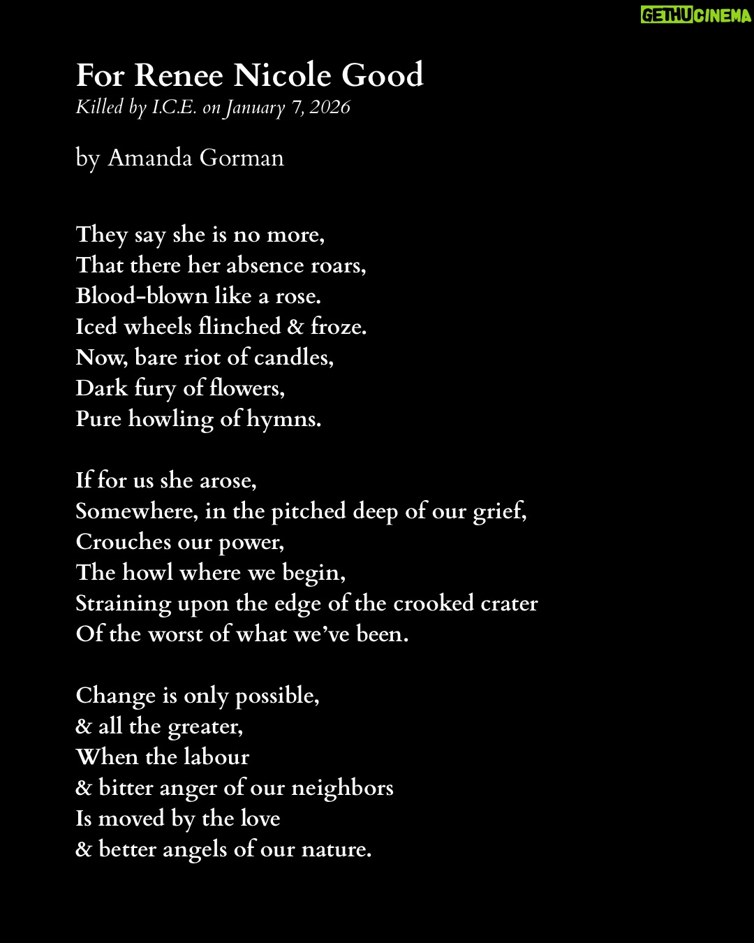 Amanda Gorman - 230.9K Likes - On January 7th, 2026, ICE agents murdered Renee Nicole Good by shooting her in the head through her car window. She was a poet and writer, a wife, and a mother of three.

Like many, I am horrified by the ongoing violence that ICE wages upon our community. Across our country, we are witnessing discrimination and brutality on an unconscionable scale.

We remember and mourn not only Renee, but all those ICE has killed, including Silverio Villegas Gonzalez and Keith Porter, who were also shot by ICE. We also remember the 32 individuals who died in ICE custody last year, with 2025 marking the deadliest year in ICE’s history in over two decades. 

I encourage you to donate to my fundraiser for @ACLUMN who are currently engaged in legal action against ICE.

Other ways to offer support include donating to organizations such as:

Unidos MN @UnidosMN

Monarca Rapid Response Line at monarcamn.org

Immigrant Law Center MN @immigrantlawcentermn