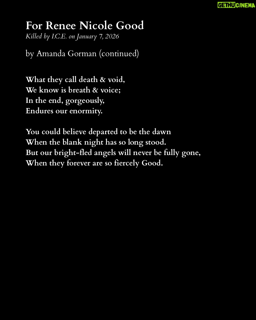 Amanda Gorman - 230.9K Likes - On January 7th, 2026, ICE agents murdered Renee Nicole Good by shooting her in the head through her car window. She was a poet and writer, a wife, and a mother of three.

Like many, I am horrified by the ongoing violence that ICE wages upon our community. Across our country, we are witnessing discrimination and brutality on an unconscionable scale.

We remember and mourn not only Renee, but all those ICE has killed, including Silverio Villegas Gonzalez and Keith Porter, who were also shot by ICE. We also remember the 32 individuals who died in ICE custody last year, with 2025 marking the deadliest year in ICE’s history in over two decades. 

I encourage you to donate to my fundraiser for @ACLUMN who are currently engaged in legal action against ICE.

Other ways to offer support include donating to organizations such as:

Unidos MN @UnidosMN

Monarca Rapid Response Line at monarcamn.org

Immigrant Law Center MN @immigrantlawcentermn