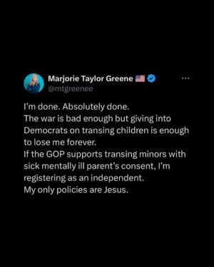 Marjorie Taylor Greene Instagram - #5???!!!! “Without the express written approval of the parents”

Trump now supports trans gender mutilation surgeries of children if their parents want it!!!!!
The House passed my bill Protect Children’s Innocence Act that makes it a felony to trans any child under 18 even if their parents are supporting or pushing it on their own children. My bill was a reflection of Trump’s own executive order banning child trans surgeries and so called gender affirming care.
Now Trump is reversing his stance???!!!
What is wrong with him???

To do this to a child is absolutely disgusting, wrong, and a complete perversion of God’s creation AND NOW THE PRESIDENT SAYS ITS OK AS LONG AS THESE SICK PARENTS AGREE!!!

Children must be protected and allowed to grow up before they make permanent changes to their body that they may regret. Nine out of 10 children who are questioning their gender grow out of it once they become adults.

I’m done.
He’s crossed all my lines.