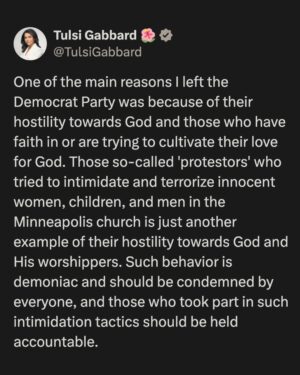Tulsi Gabbard Instagram - One of the main reasons I left the Democrat Party was because of their hostility towards God and those who have faith in or are trying to cultivate their love for God. Those so-called 'protestors' who tried to intimidate and terrorize innocent women, children, and men in the Minneapolis church is just another example of their hostility towards God and His worshippers. Such behavior is demoniac and should be condemned by everyone, and those who took part in such intimidation tactics should be held accountable.