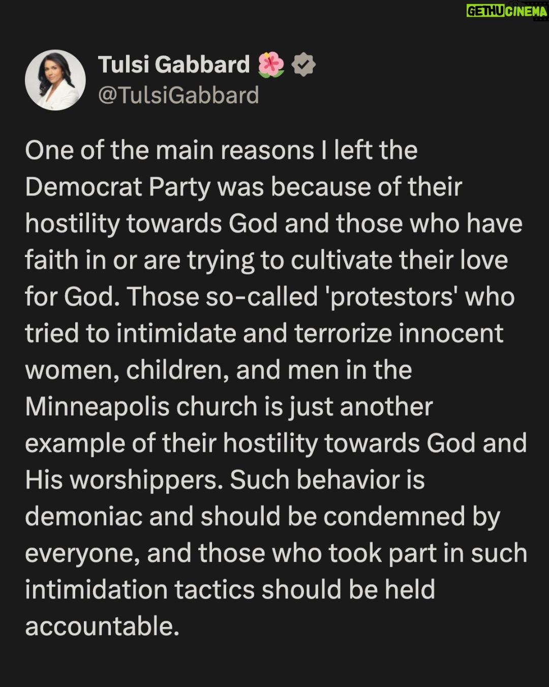 Tulsi Gabbard - 99.1K Likes - One of the main reasons I left the Democrat Party was because of their hostility towards God and those who have faith in or are trying to cultivate their love for God. Those so-called 'protestors' who tried to intimidate and terrorize innocent women, children, and men in the Minneapolis church is just another example of their hostility towards God and His worshippers. Such behavior is demoniac and should be condemned by everyone, and those who took part in such intimidation tactics should be held accountable.